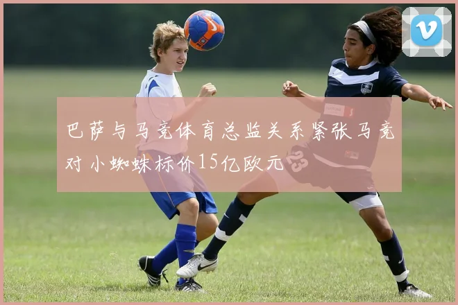 巴萨与马竞体育总监关系紧张马竞对小蜘蛛标价15亿欧元