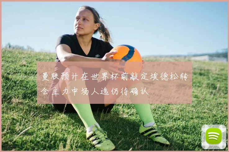 曼联预计在世界杯前敲定埃德松转会主力中场人选仍待确认