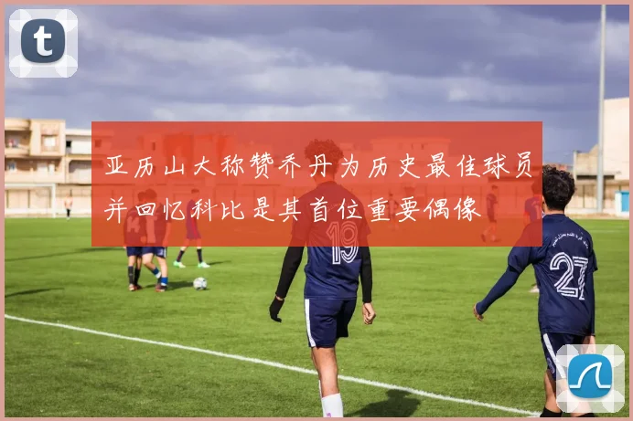 亚历山大称赞乔丹为历史最佳球员并回忆科比是其首位重要偶像