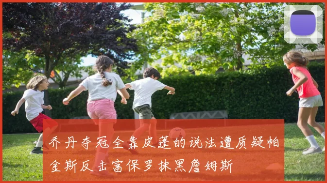 乔丹夺冠全靠皮蓬的说法遭质疑帕金斯反击富保罗抹黑詹姆斯