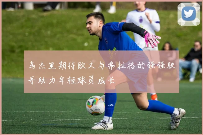 乌杰里期待欧文与弗拉格的强强联手助力年轻球员成长