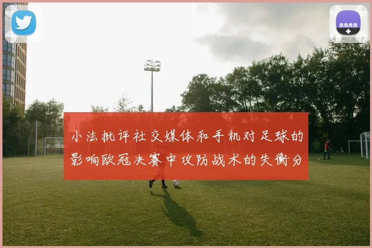 小法批评社交媒体和手机对足球的影响欧冠决赛中攻防战术的失衡分析