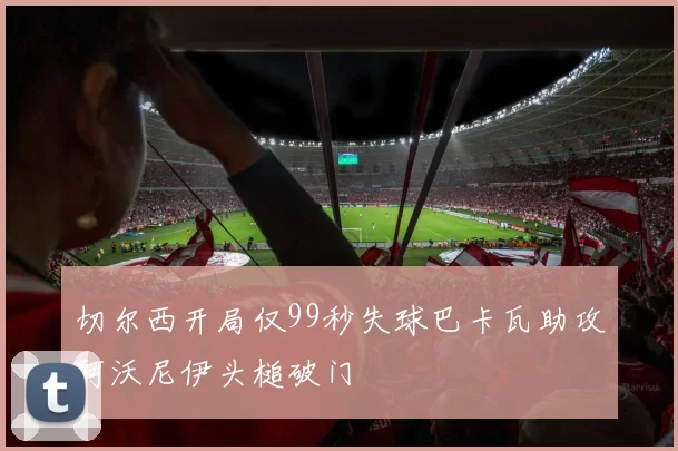 切尔西开局仅99秒失球巴卡瓦助攻阿沃尼伊头槌破门