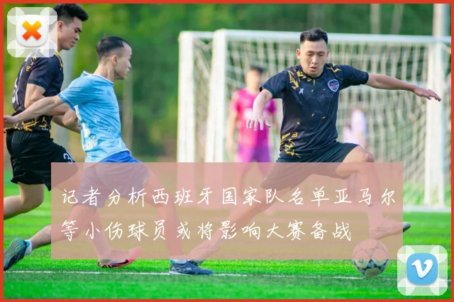记者分析西班牙国家队名单亚马尔等小伤球员或将影响大赛备战