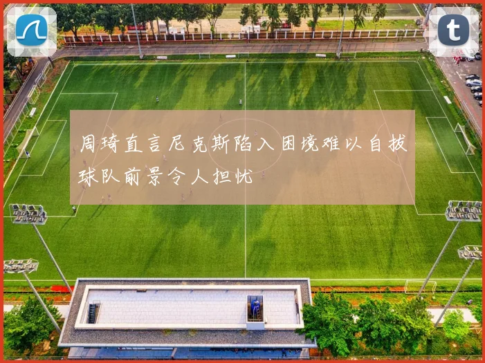 周琦直言尼克斯陷入困境难以自拔球队前景令人担忧