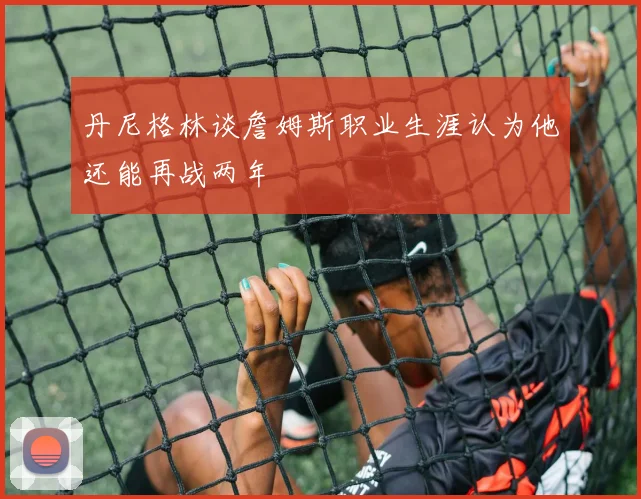 丹尼格林谈詹姆斯职业生涯认为他还能再战两年