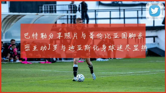 巴特勒分享照片与哥伦比亚国脚亲密互动J罗与迪亚斯化身球迷尽显热情