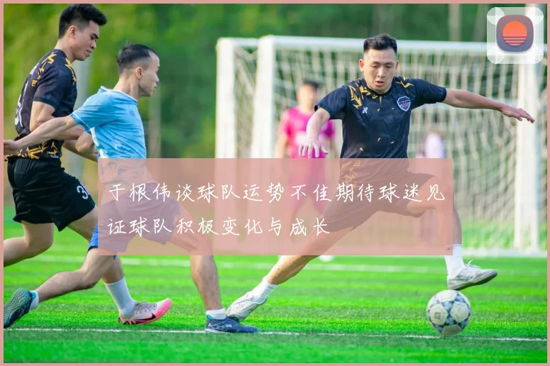 于根伟谈球队运势不佳期待球迷见证球队积极变化与成长