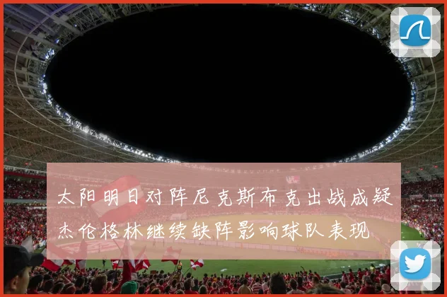 太阳明日对阵尼克斯布克出战成疑杰伦格林继续缺阵影响球队表现