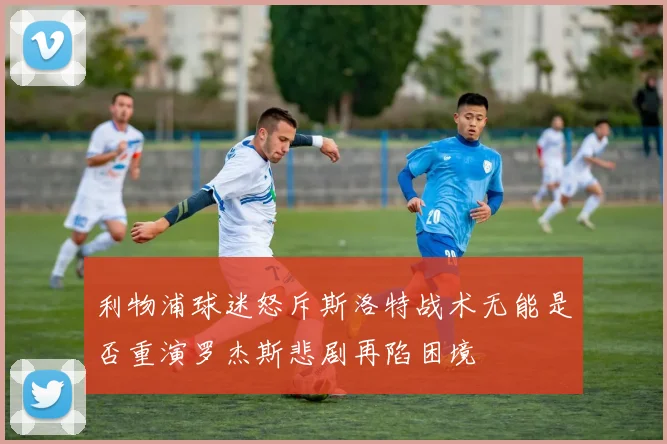利物浦球迷怒斥斯洛特战术无能是否重演罗杰斯悲剧再陷困境