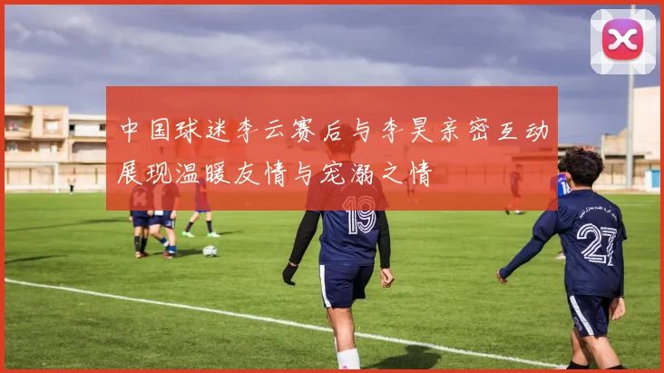 中国球迷李云赛后与李昊亲密互动展现温暖友情与宠溺之情