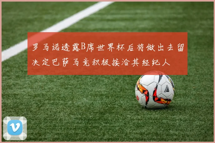 罗马诺透露B席世界杯后将做出去留决定巴萨马竞积极接洽其经纪人