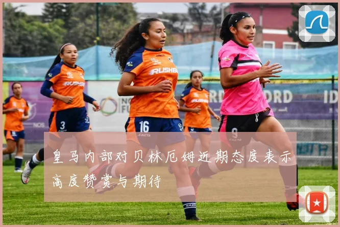 皇马内部对贝林厄姆近期态度表示高度赞赏与期待