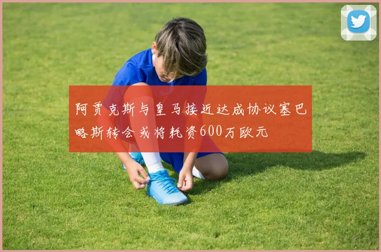 阿贾克斯与皇马接近达成协议塞巴略斯转会或将耗资600万欧元