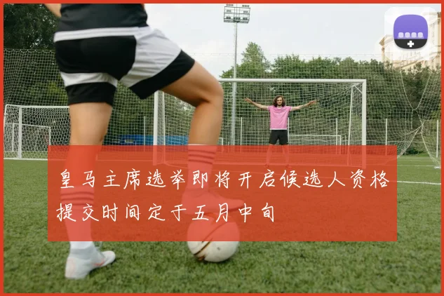 皇马主席选举即将开启候选人资格提交时间定于五月中旬