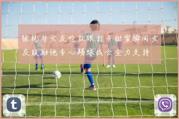 徐彬与女友伦敦眼打卡甜蜜瞬间女友鼓励他专心踢球我会全力支持