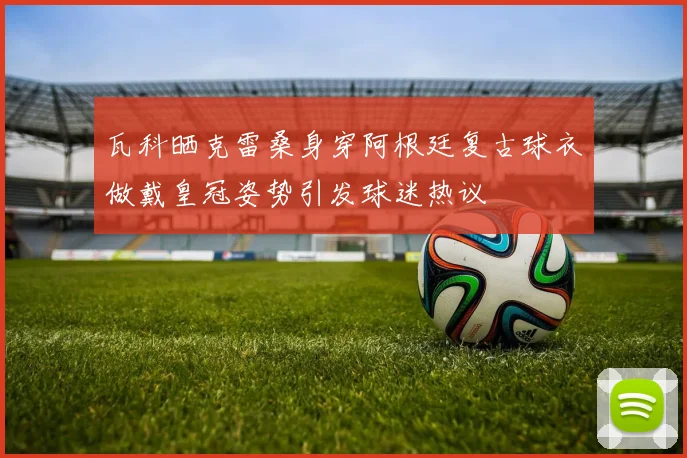 瓦科晒克雷桑身穿阿根廷复古球衣做戴皇冠姿势引发球迷热议