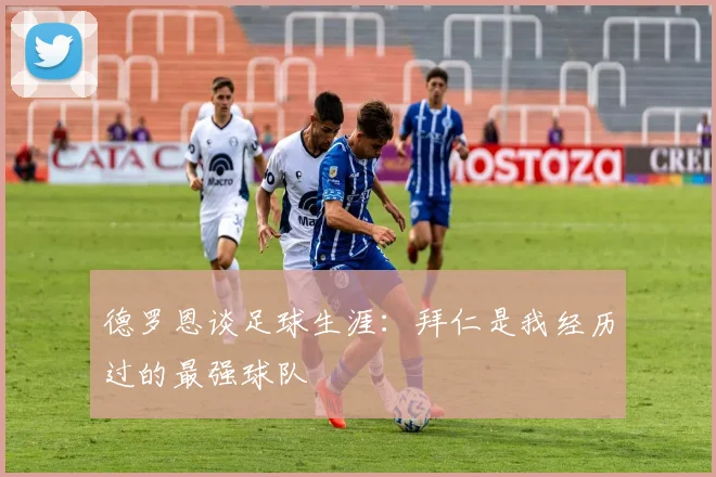 德罗恩谈足球生涯：拜仁是我经历过的最强球队