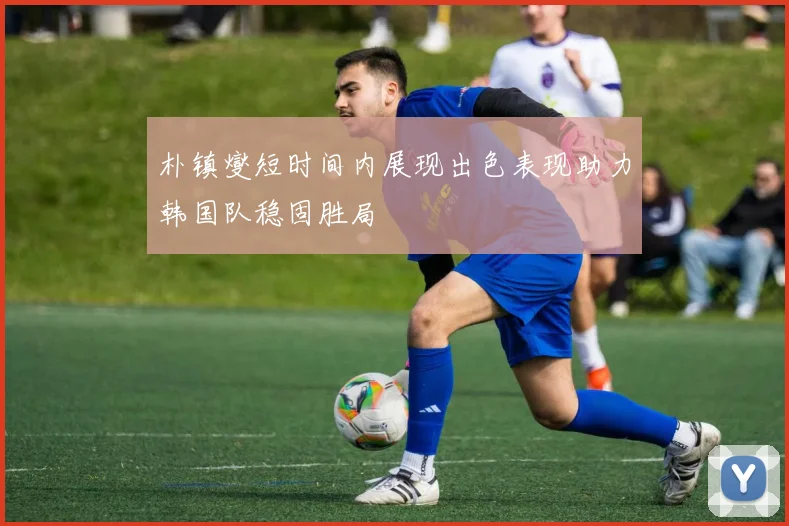 朴镇燮短时间内展现出色表现助力韩国队稳固胜局