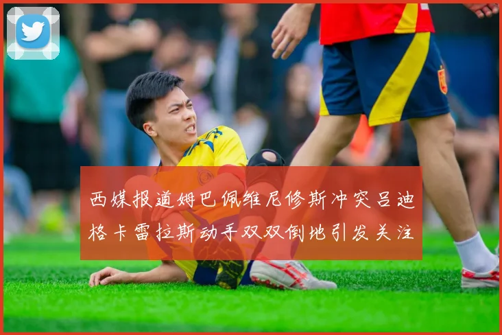 西媒报道姆巴佩维尼修斯冲突吕迪格卡雷拉斯动手双双倒地引发关注