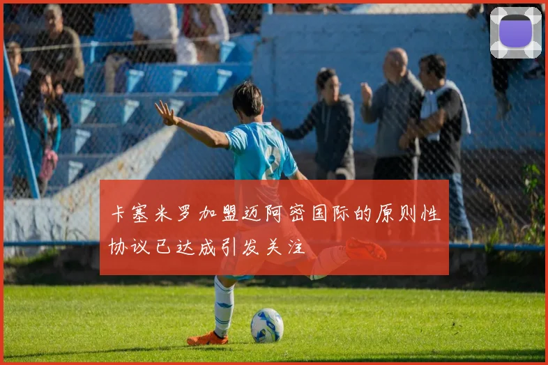 卡塞米罗加盟迈阿密国际的原则性协议已达成引发关注