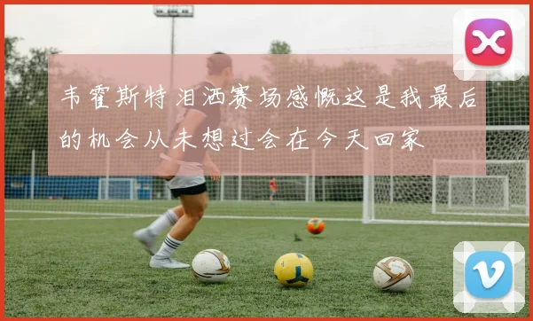 韦霍斯特泪洒赛场感慨这是我最后的机会从未想过会在今天回家