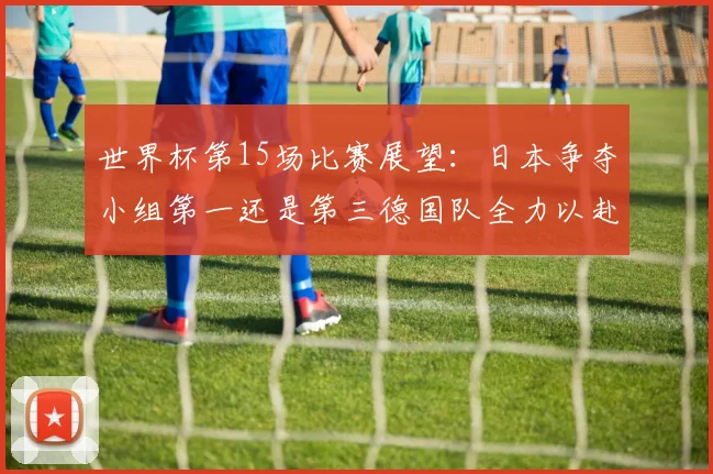 世界杯第15场比赛展望：日本争夺小组第一还是第三德国队全力以赴不轻言放水